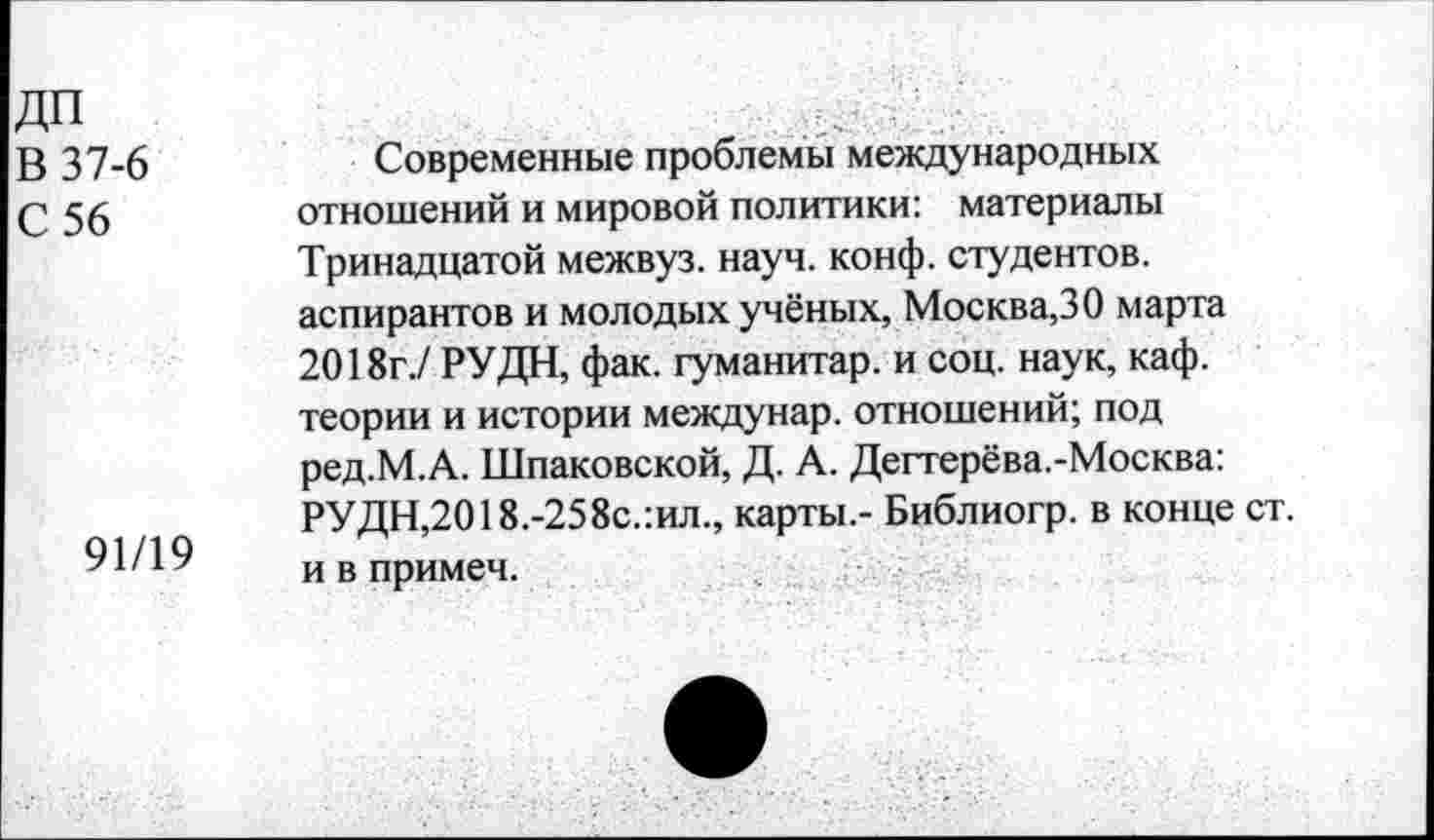 ﻿дп
В 37-6
С 56
91/19
Современные проблемы международных отношений и мировой политики: материалы Тринадцатой межвуз. науч. конф, студентов, аспирантов и молодых учёных, Москва,30 марта 2018г./ РУДН, фак. гуманитар, и соц. наук, каф. теории и истории междунар. отношений; под ред.М.А. Шпаковской, Д. А. Дегтерёва.-Москва: РУДН,2018.-258с.:ил., карты.- Библиогр. в конце ст. и в примеч.